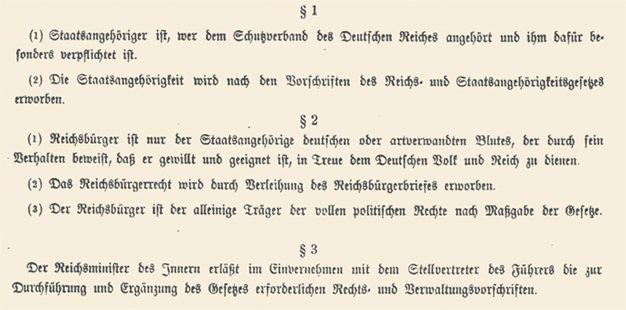 Translation of the Reich Citizenship Act: "The Reichstag has adopted unanimously the following law, which is promulgated herewith: Article 1 (1) A citizen of the state is a person who belongs to the protective union of the German Reich, and who, therefore, has particular obligations towards the Reich. (2) The status of citizenship is acquired in accordance with the provisions of the Reich and State Law of Citizenship. Article 2(1) A citizen of the Reich may be only one who is of German or kindred blood, and who, through his behavior, shows that he is both desirous and personally fit to serve loyally the German people and the Reich.(2) The right to citizenship is obtained by the grant of Reich citizenship papers.(3) Only the citizen of the Reich may enjoy full political rights in consonance with the provisions of the laws. Article 3 The Reich Minister of the Interior in conjunction with the Deputy of the Fuehrer will issue the necessary legal and administrative decrees for the execution and completion of this law."